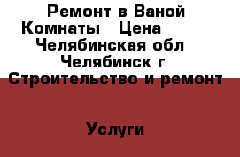 Ремонт в Ваной Комнаты › Цена ­ 350 - Челябинская обл., Челябинск г. Строительство и ремонт » Услуги   . Челябинская обл.,Челябинск г.